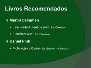 Livros Recomendados
   Martin Seligman
     Felicidade Autêntica (2002, Ed. Objetiva)

     Florescer (2011, Ed. Objetiva)

   Daniel Pink
     Motivação 3.0 (2010, Ed. Elsevier – Campus)
 