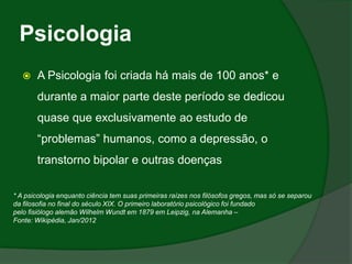 Psicologia
      A Psicologia foi criada há mais de 100 anos* e
       durante a maior parte deste período se dedicou
       quase que exclusivamente ao estudo de
       “problemas” humanos, como a depressão, o
       transtorno bipolar e outras doenças

* A psicologia enquanto ciência tem suas primeiras raízes nos filósofos gregos, mas só se separou
da filosofia no final do século XIX. O primeiro laboratório psicológico foi fundado
pelo fisiólogo alemão Wilhelm Wundt em 1879 em Leipzig, na Alemanha –
Fonte: Wikipédia, Jan/2012
 