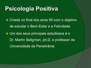 Psicologia Positiva
   Criada no final dos anos 90 com o objetivo
    de estudar o Bem-Estar e a Felicidade

   Um dos seus principais estudiosos é o
    Dr. Martin Seligman, ph.D. e professor da
    Universidade da Pensilvânia
 