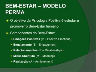 BEM-ESTAR – MODELO
PERMA
   O objetivo da Psicologia Positiva é estudar e
    promover o Bem-Estar humano
   Componentes do Bem-Estar:
     Emoções Positivas (P – Positive Emotions)

     Engajamento (E – Engagement)

     Relacionamentos (R – Relationships)

     Missão/Sentido (M – Meaning)

     Realização (A – Achievement)
 