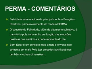 PERMA - COMENTÁRIOS
   Felicidade está relacionada principalmente a Emoções
    Positivas, primeiro elemento do modelo PERMA

   O conceito de Felicidade, além de altamente subjetivo, é
    transitório pois varia muito em função das emoções
    positivas que sentimos a cada momento do dia

   Bem-Estar é um conceito mais amplo e envolve não
    somente ser mais Feliz (ter emoções positivas) mas
    também 4 outras dimensões…
 