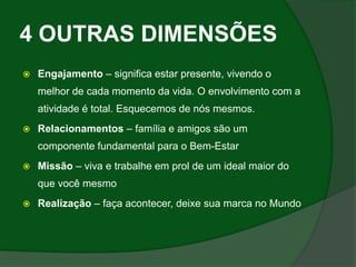 4 OUTRAS DIMENSÕES
   Engajamento – significa estar presente, vivendo o
    melhor de cada momento da vida. O envolvimento com a
    atividade é total. Esquecemos de nós mesmos.
   Relacionamentos – família e amigos são um
    componente fundamental para o Bem-Estar
   Missão – viva e trabalhe em prol de um ideal maior do
    que você mesmo
   Realização – faça acontecer, deixe sua marca no Mundo
 