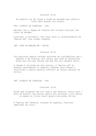 Clarisse (V.O)

  Eu poderia ver de longe a nuvem de maldade que cobria o
               rosto dela quando nos olhava.

INT. COLÉGIO DE CLARISSE – DIA

Abrimos com a imagem da “menina má” fitando Clarisse com
olhar de desdém.

Clarisse, a narradora, tem olhar doce e, diferentemente da
“menina má” ,usa roupas simples.


INT. CASA DA MENINA MÁ - NOITE


                      Clarisse (V.O)

Ela mantinha aquela relação estranha de confidências com o
 espelho e me ocorria, por vezes, que eram as grosserias
 ditas por ele que faziam com que ela nos odiasse tanto.

A imagem é dividida em dois planos. A “menina má” se
observa atentamente no espelho, medindo suas formas e
concluindo o quanto parecia inferior às outras garotas da
escola.



INT. COLÉGIO DE CLARISSE – DIA


                      Clarisse (V.O)

Ainda que julgasse não ter tudo o que merecia, havia nela o
gozo de possuir aos montes aquilo nos faltava; e ela sabia:
     eu amava os livros tanto quanto não podia tê-los.


A “menina má” observa, através do espelho, Clarisse
admirando um livro.
 