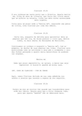 Clarisse (V.O)

E era conhecer-me neste ponto que a divertia. Aquela menina
 má, filha do dono da livraria, que fazia dos livros menos
que um enfeite na estante, tinha nas mãos minha necessidade
                       mais urgente.

Corta para um plano onde a “menina má”, segurando uma penca
de livros, olha Clarisse por cima dos ombros.



                      Clarisse (V.O)

   Certa vez, enquanto me detinha para aproveitar dela as
 páginas que não lia, me disse possuir o livro que, dentre
      todos, eu mais amava: As Reinações de Narizinho.


Continuamos no colégio e enquanto a “menina má”, com ar
pomposo, se desfaz de suas páginas não lidas. Clarisse está
posicionada como se estivesse a seus pés e acompanha o cair
das folhas pensando o quanto seria maravilhoso se pudesse
ler algumas.


                         Menina má

  Sabe que posso emprestá-lo, se quiser, a menos que seja
        impossível ir buscá-lo amanhã em minha casa.


INT. CASA DE CLARISSE – FIM DE TARDE


Aqui, vemos Clarisse deitada em sua cama embebida nos
sonhos e anseios que causava a espera do dia seguinte.


                      Clarisse (V.O)


 Surgiu em mim um sorriso tão grande que transbordava para
  além dos lábios. Rezava para que a noite chegasse logo,
      para que aquele “amanhã” não se demorasse mais.
 