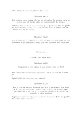 EXT. PORTA DA CASA DA MENINA MÁ – DIA


                      Clarisse (V.O)

Ela morava numa casa, não em um sobrado. Eu olhava para um
     mundo que só havia sido me apresentado de longe.

Podemos ver as duas se encarando pela primeira vez na porta
da casa da menina má. Trata-se de uma casa vistosa com um
imenso portão de ferro.



                      Clarisse (V.O)

Ela olhava para algum canto fora do meu alcance como se ali
 houvesse algo perigoso, algo que não pudesse ser revelado.




                         Menina má


                  O livro não está aqui.


                      Clarisse (V.O)

      Comparado a uma vida, o que seria mais um dia?


Mostramos uma expressão esperançosa de Clarisse em close-
up.

CARACTERES em superposição: Amanhã!


                      Clarisse (V.O)

 Mas o que se seguiu adiante não foi o esperado: dia após
  dia, eu caminhava por aquelas passarelas de gramas bem-
  cortadas para no fim ouvir a mesma resposta e voltar de
                   coração e mãos vazios.

Sequência numerosa das cenas em que Clarisse bate no portão
de ferro repetidas vezes.
 