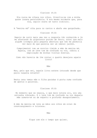 Clarisse (V.O)

  Ela nunca me olhava nos olhos. Divertia-se com a minha
 quase insana persistência. E era mesmo evidente que, para
            ela, aquilo soava um tanto ridículo.


A “menina má” olha para os cantos e abafa uma gargalhada.

                      Clarisse (V.O)

Depois de ouvir mais uma vez a resposta tão conhecida e já
me afastando do gigantesco portão de ferro, notei que mais
 alguém irrompia pela pequena abertura que não me permitia
       ver mais do que parecia ser um imenso jardim.

  Cumprimentei com um sorriso tímido a mãe da menina má.
   Aquela, com um leve tom de confusão na voz, cobrou a
           explicação de minhas visitas diárias.

  Como não haveria de lhe contar o quanto desejava aquele
                           livro?


                            Mãe

Mas, pelo que sei, aquele livro esteve intocado desde que
parou naquela estante!


Nesta cena vemos mãe e filha paradas à porta numa confusão
de gestos e palavras.


                      Clarisse (V.O)

 No momento que se seguia, o que mais notava ali, era uma
estranha vibração. E o leve tom de confusão na voz daquela
  mãe somava-se ao de espanto e profundo desapontamento.


A mãe da menina má leva as mãos aos olhos em sinal de
constrangimento e tristeza.


                            Mãe


             Fique com ele o tempo que quiser.
 