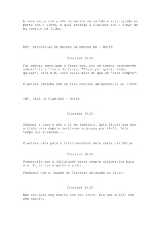 A cena segue com a mãe da menina má saindo e ressurgindo na
porta com o livro, o qual entrega à Clarisse sob o olhar de
má vontade da filha.




EXT. PASSARELAS DO BAIRRO DA MENINA MÁ – NOITE


                      Clarisse (V.O)

Fui embora repetindo a frase que, por um tempo, pareceu-me
substituir o título do livro: “Fique por quanto tempo
quiser”. Para mim, isso valia mais do que um “Para sempre”.


Clarisse caminha com um riso contido abraçando-se ao livro.



INT. CASA DE CLARISSE – NOITE



                      Clarisse (V.O)


Cheguei a casa e não o li de imediato. Quis fingir que não
o tinha para depois sentir-me surpresa por tê-lo. Pelo
tempo que quisesse...


Clarisse olha para o livro mantendo dele certa distância.


                      Clarisse (V.O)

Pressentia que a felicidade seria sempre clandestina para
mim. Eu sentia orgulho e pudor.

Fechamos com a imagem de Clarisse abraçada ao livro.



                      Clarisse (V.O)

Não era mais uma menina com seu livro. Era uma mulher com
seu amante.
 