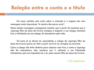 Relação entre o conto e o título
Na nossa opinião, este conto sobre a amizade e o engano tem uma
mensagem muito importante: “A mentira têm perna curta”.
Nesta simples mensagem, conseguimos analisar que a partir do momento que a
rapariga filha do dono da livraria começou a enganar a sua colega, tentando
tirar a felicidade da sua colega, foi descoberta pela mãe.
Tal como já se devem ter apercebido, a colega da rapariga filha do
dono da livraria queria ser feliz a partir do livro As reinações do narizinho.
Como a colega não tinha dinheiro para comprar esse livro, e como a rapariga
não lho emprestava, esta acabava por ir adiando a sua Felicidade
Clandestina, pois era impedida de a ter pela menina filha do dono da livraria.
122 palavras.
 