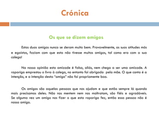 Crónica
Os que se dizem amigos
Estas duas amigas nunca se deram muito bem. Provavelmente, as suas atitudes más
e egoístas, faziam com que esta não tivesse muitos amigos, tal como era com a sua
colega!
Na nossa opinião esta amizade é falsa, aliás, nem chega a ser uma amizade. A
rapariga emprestou o livro à colega, no entanto foi obrigada pela mãe. O que conta é a
intenção, e a intenção desta “amiga” não foi propriamente boa.
Os amigos são aquelas pessoas que nos ajudam e que estão sempre lá quando
mais precisamos deles. Não nos mentem nem nos maltratam, são fiéis e agradáveis.
Se alguma vez um amigo nos fizer o que esta rapariga fez, então essa pessoa não é
nossa amiga.
 