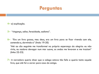 Perguntas
4– a) explicação.
5– “vingança, odiar, ferocidade, sadismo”.
6– “Era um livro grosso, meu deus, era um livro para se ficar vivendo com ele,
comendo-o, dormindo-o” (linda 19-20)
“Até ao dia seguinte me transformei na própria esperança da alegria: eu não
vivia, eu nadava devagar num mar suave, as ondas me levavam e me traziam”
(linha 22-23)
7– A narradora queria dizer que a colega estava tão feliz e queria tanto aquele
livro, que até foi a correr para casa da amiga.
 
