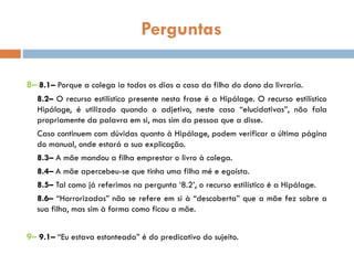 Perguntas
8– 8.1– Porque a colega ia todos os dias a casa da filha do dono da livraria.
8.2– O recurso estilístico presente nesta frase é a Hipálage. O recurso estilístico
Hipálage, é utilizado quando o adjetivo, neste caso “elucidativas”, não fala
propriamente da palavra em si, mas sim da pessoa que a disse.
Caso continuem com dúvidas quanto à Hipálage, podem verificar a última página
do manual, onde estará a sua explicação.
8.3– A mãe mandou a filha emprestar o livro à colega.
8.4– A mãe apercebeu-se que tinha uma filha mé e egoísta.
8.5– Tal como já referimos na pergunta ‘8.2’, o recurso estilístico é a Hipálage.
8.6– “Horrorizadas” não se refere em si à “descoberta” que a mãe fez sobre a
sua filha, mas sim à forma como ficou a mãe.
9– 9.1– “Eu estava estonteada” é do predicativo do sujeito.
 