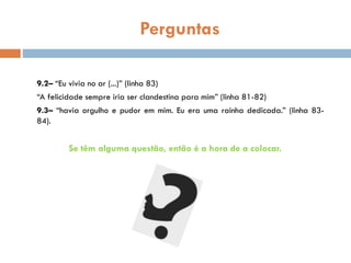 Perguntas
9.2– “Eu vivia no ar (...)” (linha 83)
“A felicidade sempre iria ser clandestina para mim” (linha 81-82)
9.3– “havia orgulho e pudor em mim. Eu era uma rainha dedicada.” (linha 83-
84).
Se têm alguma questão, então é a hora de a colocar.
 