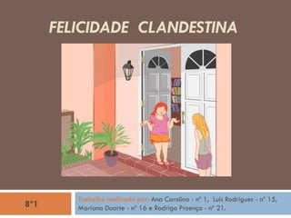 FELICIDADE CLANDESTINA
Trabalho realizado por: Ana Carolina - nº 1, Luís Rodrigues - nº 15,
Mariana Duarte - nº 16 e Rodrigo Proença - nº 21.8º1
 