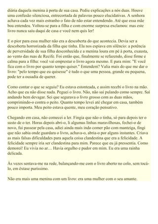 diária daquela menina à porta de sua casa. Pediu explicações a nós duas. Houve
uma confusão silenciosa, entrecortada de palavras pouco elucidativas. A senhora
achava cada vez mais estranho o fato de não estar entendendo. Até que essa mãe
boa entendeu. Voltou-se para a filha e com enorme surpresa exclamou: mas este
livro nunca saiu daqui de casa e você nem quis ler!
E o pior para essa mulher não era a descoberta do que acontecia. Devia ser a
descoberta horrorizada da filha que tinha. Ela nos espiava em silêncio: a potência
de perversidade de sua filha desconhecida e a menina loura em pé à porta, exausta,
ao vento das ruas de Recife. Foi então que, finalmente se refazendo, disse firme e
calma para a filha: você vai emprestar o livro agora mesmo. E para mim: "E você
fica com o livro por quanto tempo quiser." Entendem? Valia mais do que me dar o
livro: "pelo tempo que eu quisesse" é tudo o que uma pessoa, grande ou pequena,
pode ter a ousadia de querer.
Como contar o que se seguiu? Eu estava estonteada, e assim recebi o livro na mão.
Acho que eu não disse nada. Peguei o livro. Não, não saí pulando como sempre. Saí
andando bem devagar. Sei que segurava o livro grosso com as duas mãos,
comprimindo-o contra o peito. Quanto tempo levei até chegar em casa, também
pouco importa. Meu peito estava quente, meu coração pensativo.
Chegando em casa, não comecei a ler. Fingia que não o tinha, só para depois ter o
susto de o ter. Horas depois abri-o, li algumas linhas maravilhosas, fechei-o de
novo, fui passear pela casa, adiei ainda mais indo comer pão com manteiga, fingi
que não sabia onde guardara o livro, achava-o, abria-o por alguns instantes. Criava
as mais falsas dificuldades para aquela coisa clandestina que era a felicidade. A
felicidade sempre iria ser clandestina para mim. Parece que eu já pressentia. Como
demorei! Eu vivia no ar… Havia orgulho e pudor em mim. Eu era uma rainha
delicada.
Às vezes sentava-me na rede, balançando-me com o livro aberto no colo, sem tocá-
lo, em êxtase puríssimo.
Não era mais uma menina com um livro: era uma mulher com o seu amante.
 