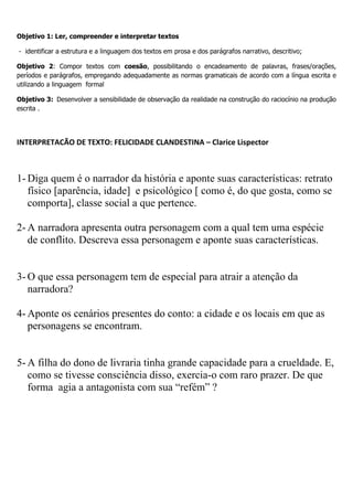 Objetivo 1: Ler, compreender e interpretar textos
- identificar a estrutura e a linguagem dos textos em prosa e dos parágrafos narrativo, descritivo;
Objetivo 2: Compor textos com coesão, possibilitando o encadeamento de palavras, frases/orações,
períodos e parágrafos, empregando adequadamente as normas gramaticais de acordo com a língua escrita e
utilizando a linguagem formal
Objetivo 3: Desenvolver a sensibilidade de observação da realidade na construção do raciocínio na produção
escrita .
INTERPRETACÃO DE TEXTO: FELICIDADE CLANDESTINA – Clarice Lispector
1- Diga quem é o narrador da história e aponte suas características: retrato
físico [aparência, idade] e psicológico [ como é, do que gosta, como se
comporta], classe social a que pertence.
2- A narradora apresenta outra personagem com a qual tem uma espécie
de conflito. Descreva essa personagem e aponte suas características.
3- O que essa personagem tem de especial para atrair a atenção da
narradora?
4- Aponte os cenários presentes do conto: a cidade e os locais em que as
personagens se encontram.
5- A filha do dono de livraria tinha grande capacidade para a crueldade. E,
como se tivesse consciência disso, exercia-o com raro prazer. De que
forma agia a antagonista com sua “refém” ?
 
