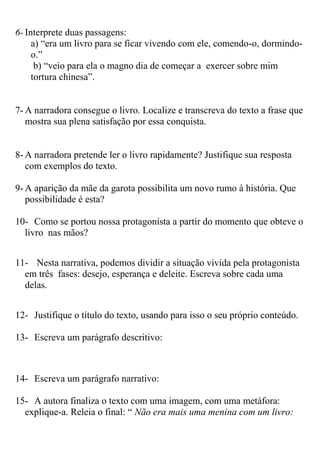6- Interprete duas passagens:
a) “era um livro para se ficar vivendo com ele, comendo-o, dormindo-
o.”
b) “veio para ela o magno dia de começar a exercer sobre mim
tortura chinesa”.
7- A narradora consegue o livro. Localize e transcreva do texto a frase que
mostra sua plena satisfação por essa conquista.
8- A narradora pretende ler o livro rapidamente? Justifique sua resposta
com exemplos do texto.
9- A aparição da mãe da garota possibilita um novo rumo à história. Que
possibilidade é esta?
10- Como se portou nossa protagonista a partir do momento que obteve o
livro nas mãos?
11- Nesta narrativa, podemos dividir a situação vivida pela protagonista
em três fases: desejo, esperança e deleite. Escreva sobre cada uma
delas.
12- Justifique o título do texto, usando para isso o seu próprio conteúdo.
13- Escreva um parágrafo descritivo:
14- Escreva um parágrafo narrativo:
15- A autora finaliza o texto com uma imagem, com uma metáfora:
explique-a. Releia o final: “ Não era mais uma menina com um livro:
 