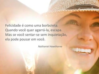 Felicidade é como uma borboleta.
Quando você quer agarrá-la, escapa.
Mas se você sentar-se sem inquietação,
ela pode pousar em você.
Nathaniel Hawthorne
 