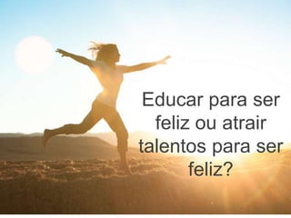 Educar para ser
feliz ou atrair
talentos para ser
feliz?
 