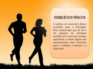 EXERCÍCIOS FÍSICOS
A prática de exercícios físicos
contribui para a felicidade.
Está comprovado que de 30 a
40 minutos de atividade
aeróbica três vezes por semana
equivalem a tornar alguns dos
medicamentos mais eficientes
para o combate à tristeza e à
depressão.
 