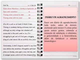 DIÁRIO DE AGRADECIMENTO
Fazer um diário de agradecimento
toda noite, antes de dormir,
anotando pelo menos 5 coisas pelas
quais somos gratos, estimula a
sensação de satisfação, o otimismo,
a generosidade e a benevolência,
além de fortalecer o sistema
imunológico.
 