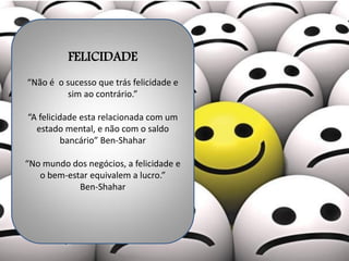 FELICIDADE
“Não é o sucesso que trás felicidade e
sim ao contrário.”
“A felicidade esta relacionada com um
estado mental, e não com o saldo
bancário” Ben-Shahar
“No mundo dos negócios, a felicidade e
o bem-estar equivalem a lucro.”
Ben-Shahar
 