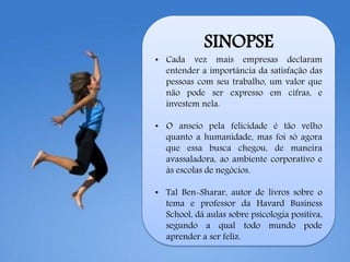 SINOPSE
• Cada vez mais empresas declaram
entender a importância da satisfação das
pessoas com seu trabalho, um valor que
não pode ser expresso em cifras, e
investem nela.
• O anseio pela felicidade é tão velho
quanto a humanidade, mas foi só agora
que essa busca chegou, de maneira
avassaladora, ao ambiente corporativo e
às escolas de negócios.
• Tal Ben-Sharar, autor de livros sobre o
tema e professor da Havard Business
School, dá aulas sobre psicologia positiva,
segundo a qual todo mundo pode
aprender a ser feliz.
 