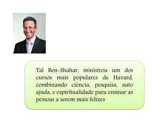 Tal Ben-Shahar, ministrou um dos
cursos mais populares de Havard,
combinando ciência, pesquisa, auto
ajuda, e espiritualidade para ensinar as
pessoas a serem mais felizes
 