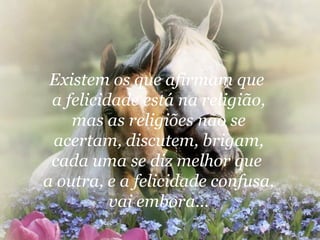 Existem os que afirmam que  a felicidade está na religião, mas as religiões não se acertam, discutem, brigam, cada uma se diz melhor que  a outra, e a felicidade confusa, vai embora... 