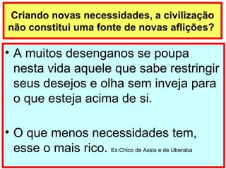 Criando novas necessidades, a civilização não constitui uma fonte de novas aflições?  A muitos desenganos se poupa nesta vida aquele que sabe restringir seus desejos e olha sem inveja para o que esteja acima de si. O que menos necessidades tem, esse o mais rico.  Ex:Chico de Assis e de Uberaba 