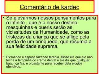 Comentário de kardec Se elevarmos nossos pensamentos para o infinito , que é o nosso destino, mesquinhas e pueris serão as vicissitudes da Humanidade, como as tristezas da criança que se aflige pela perda de um brinquedo, que resumia a sua felicidade suprema. Ex:marido e esposa fazendo terapia. Disse ela que ele não fecha a tampinha do crème dental e ele diz que qualquer bagunça faz, é o bastante para receber dela elogios ofensivos. 