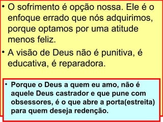 O sofrimento é opção nossa. Ele é o enfoque errado que nós adquirimos, porque optamos por uma atitude menos feliz.  A visão de Deus não é punitiva, é educativa, é reparadora. Porque o Deus a quem eu amo, não é aquele Deus castrador e que pune com obsessores, é o que abre a porta(estreita) para quem deseja redenção. 