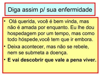 Diga assim p/ sua enfermidade Olá querida, você é bem vinda, mas não é amada por enquanto. Eu lhe dou hospedagem por um tempo, mas como todo hóspede,você tem que ir embora.  Deixa acontecer, mas não se rebele, nem se submeta a doença. E vai descobrir que vale a pena viver. 