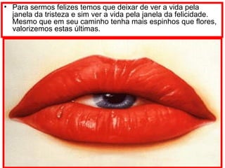 Para sermos felizes temos que deixar de ver a vida pela janela da tristeza e sim ver a vida pela janela da felicidade. Mesmo que em seu caminho tenha mais espinhos que flores, valorizemos estas últimas. 