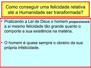 Como conseguir uma felicidade relativa até a Humanidade ser transformada? Praticando a Lei de Deus o homem  proporcionará  a si mesmo felicidade tão grande quanto o comporte a sua existência na matéria. O homem é quase sempre o obreiro da sua própria infelicidade. 