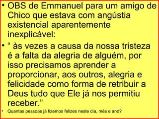 OBS de Emmanuel para um amigo de Chico que estava com angústia existencial aparentemente inexplicável:  “  às vezes a causa da nossa tristeza é a falta da alegria de alguém, por isso precisamos aprender a proporcionar, aos outros, alegria e felicidade como forma de retribuir a Deus tudo que Ele já nos permitiu receber.” Quantas pessoas já fizemos felizes neste dia, mês e ano? 