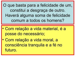 O que basta para a felicidade de um, constitui a desgraça de outro. Haverá alguma soma de felicidade comum a todos os homens? Com relação a vida material, é a posse do necessário; Com relação a vida moral, a consciência tranquila e a fé no futuro. 