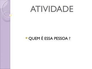 ATIVIDADE
QUEM É ESSA PESSOA ?
 