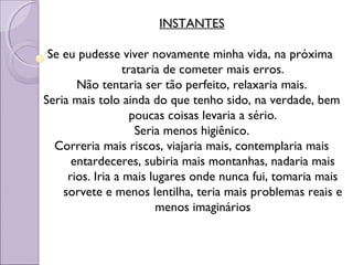 INSTANTES
Se eu pudesse viver novamente minha vida, na próxima
trataria de cometer mais erros.
Não tentaria ser tão perfeito, relaxaria mais.
Seria mais tolo ainda do que tenho sido, na verdade, bem
poucas coisas levaria a sério.
Seria menos higiênico.
Correria mais riscos, viajaria mais, contemplaria mais
entardeceres, subiria mais montanhas, nadaria mais
rios. Iria a mais lugares onde nunca fui, tomaria mais
sorvete e menos lentilha, teria mais problemas reais e
menos imaginários
 