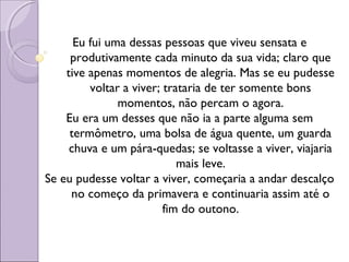Eu fui uma dessas pessoas que viveu sensata e
produtivamente cada minuto da sua vida; claro que
tive apenas momentos de alegria. Mas se eu pudesse
voltar a viver; trataria de ter somente bons
momentos, não percam o agora.
Eu era um desses que não ia a parte alguma sem
termômetro, uma bolsa de água quente, um guarda
chuva e um pára-quedas; se voltasse a viver, viajaria
mais leve.
Se eu pudesse voltar a viver, começaria a andar descalço
no começo da primavera e continuaria assim até o
fim do outono.
 