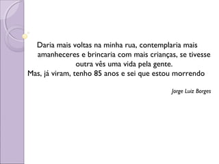Daria mais voltas na minha rua, contemplaria mais
amanheceres e brincaria com mais crianças, se tivesse
outra vês uma vida pela gente.
Mas, já viram, tenho 85 anos e sei que estou morrendo
Jorge Luiz Borges
 