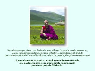 Ricard adverte que não se trata de decidir  ver a vida cor de rosa de um dia para outro,  Mas de trabahar sistemáticamente para  debilitar  os músculos de infelicidade  que tanto temos fortalecido acreditando-nos vítimas do passado, dos pais ou do nosso meio. E paralelamente, começar a exercitar os músculos mentais  que nos fazem absoluta e diretamente responsáveis  por nossa própria felicidade.  