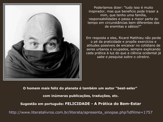 Poderíamos dizer: “tudo isso é muito inspirador, mas que benefício pode trazer a mim, que tenho uma família, responsabilidades e passo a maior parte do tempo em circunstâncias bem diferentes das de eremitas e sábios?”  Em resposta a eles, Ricard Matthieu não perde o pé da praticidade e propõe exercícios e atitudes possíveis de encaixar no cotidiano de seres urbanos e ocupados, sempre explicando cada prática à luz do que a ciência ocidental já  sabe e pesquisa sobre o cérebro. O homem mais feliz do planeta é também um autor “best-seler”  com inúmeras publicações, traduções, etc. Sugestão em português:  FELICIDADE - A Prática do Bem-Estar http://www.literatalivros.com.br/literata/apresenta_sinopse.php?idfilme=1757 