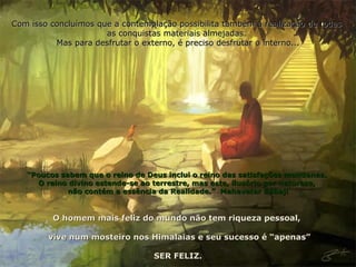Com isso concluímos que a contemplação possibilita também a realização de todas  as conquistas materiais almejadas.  Mas para desfrutar o externo, é preciso desfrutar o interno... “ Poucos sabem que o reino de Deus inclui o reino das satisfações mundanas.  O reino divino estende-se ao terrestre, mas este, ilusório por natureza,  não contém a essência da Realidade.”  Mahavatar Bábaji O homem mais feliz do mundo não tem riqueza pessoal,  vive num mosteiro nos Himalaias e seu sucesso é “apenas” SER FELIZ. 