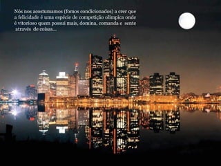 Nós nos acostumamos (fomos condicionados) a crer que a felicidade é uma espécie de competição olímpica onde é vitorioso quem possui mais, domina, comanda e  sente  através  de coisas... 