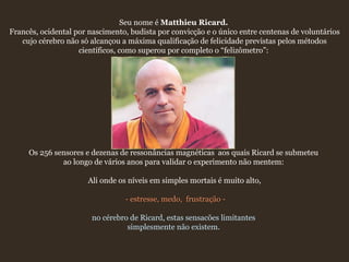 Seu nome é  Matthieu Ricard.   Francês, ocidental por nascimento, budista por convicção e o único entre centenas de voluntários cujo cérebro não só alcançou a máxima qualificação de felicidade previstas pelos métodos científicos, como superou por completo o “felizômetro”:    Os 256 sensores e dezenas de ressonâncias magnéticas  aos quais Ricard se submeteu  ao longo de vários anos para validar o experimento não mentem:  Ali onde os níveis em simples mortais é muito alto, - estresse, medo,  frustração - no cérebro de Ricard, estas sensacões limitantes  simplesmente não existem.  