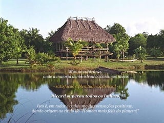 Mas ao contrário,  onde a maioria demonstrou baixíssimos níveis  - satisfação e plenitude existencial - Ricard superou todos os índices.   Isto é, em todas e cada uma das sensações positivas,  dando origem ao título do “Homem mais feliz do planeta!"  