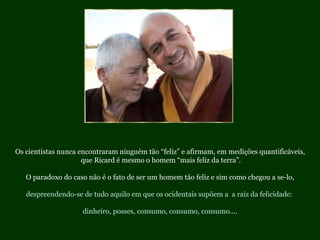 Os cientistas nunca encontraram ninguém tão “feliz” e afirmam, em medições quantificáveis, que Ricard é mesmo o homem “mais feliz da terra”. O paradoxo do caso não é o fato de ser um homem tão feliz e sim como chegou a se-lo, despreendendo-se de tudo aquilo em que os ocidentais supõem a  a raiz da felicidade:  dinheiro, posses, consumo, consumo, consumo.... 