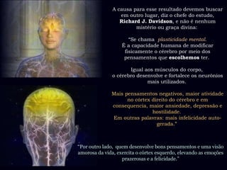 A causa para esse resultado devemos buscar em outro lugar, diz o chefe do estudo,  Richard J. Davidson , e não é nenhum mistério ou graça divina:    “ Se chama  plasticidade mental . É a capacidade humana de modificar fisicamente o cérebro por meio dos pensamentos que  escolhemos  ter.    Igual aos músculos do corpo,  o cérebro desenvolve e fortalece os neurônios mais utilizados.    Mais pensamentos negativos, maior atividade no córtex direito do cérebro e em consequencia, maior ansiedade, depressão e hostilidade.  Em outras palavras: mais infelicidade auto-gerada.”  “ Por outro lado,  quem desenvolve bons pensamentos e uma visão amorosa da vida, exercita o córtex esquerdo, elevando as emoções prazerosas e a felicidade.” 