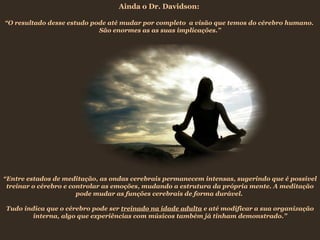 Ainda o Dr. Davidson:

“O resultado desse estudo pode até mudar por completo a visão que temos do cérebro humano.
                            São enormes as as suas implicações.”




“Entre estados de meditação, as ondas cerebrais permanecem intensas, sugerindo que é possível
 treinar o cérebro e controlar as emoções, mudando a estrutura da própria mente. A meditação
                       pode mudar as funções cerebrais de forma durável.

Tudo indica que o cérebro pode ser treinado na idade adulta e até modificar a sua organização
        interna, algo que experiências com músicos também já tinham demonstrado.”
 