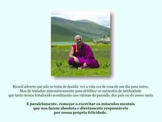 Ricard adverte que não se trata de decidir ver a vida cor de rosa de um dia para outro,
       Mas de trabahar sistemáticamente para debilitar os músculos de infelicidade
que tanto temos fortalecido acreditando-nos vítimas do passado, dos pais ou do nosso meio.

           E paralelamente, começar a exercitar os músculos mentais
              que nos fazem absoluta e diretamente responsáveis
                         por nossa própria felicidade.
 